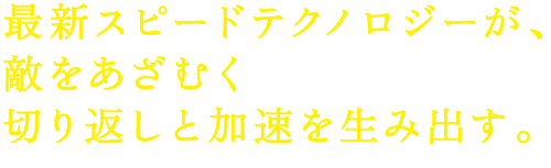 最新スピードテクノロジーが、敵をあざむく切り返しと加速を生み出す。