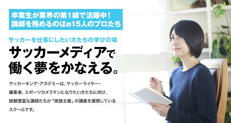 卒業生が業界の第一線で活躍中！講師を務めるのは約15人のプロたち。サッカーキング・アカデミーは、サッカーライター・編集者、スポーツカメラマンになりたい方たちに向け、経験豊富な講師たちが「実践主義」の講義を展開しているスクールです。