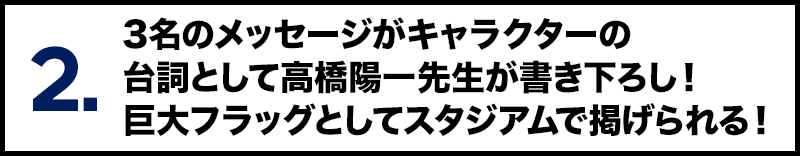 2. 3名のメッセージがキャラクターの台詞として高橋陽一先生が書き下ろし！ 巨大フラッグとしてスタジアムで掲げられる！